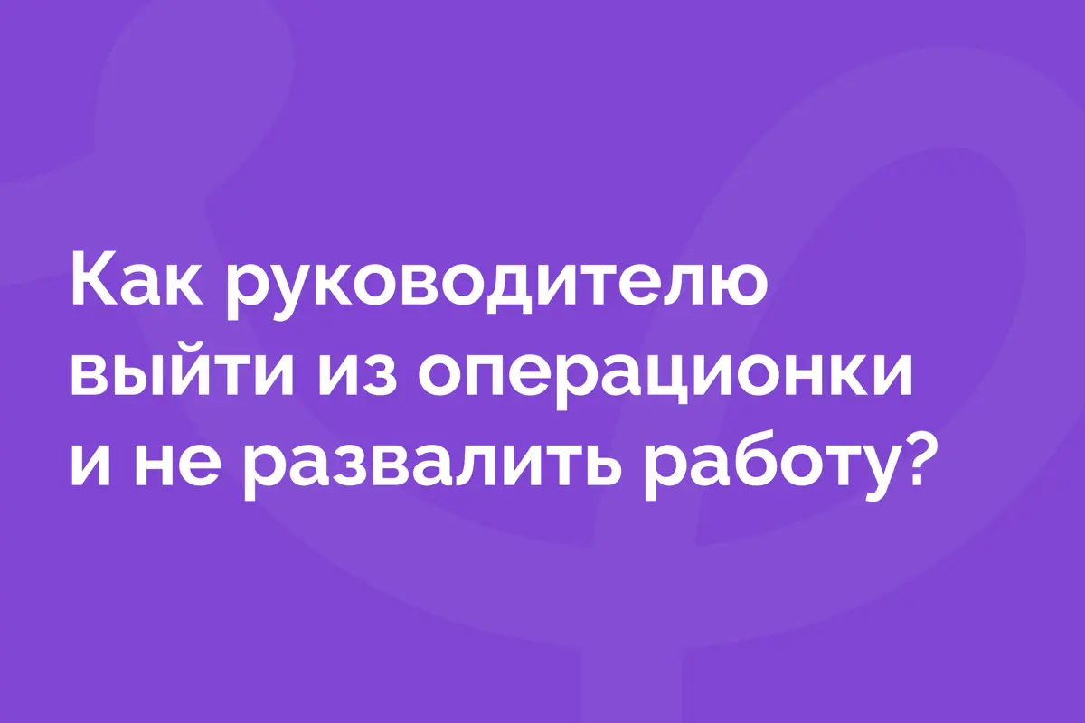 Как руководителю выйти из операционки и не развалить работу | Сетка — социальная сеть от hh.ru